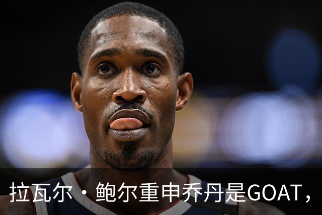 拉瓦尔·鲍尔重申乔丹是GOAT，6冠记录难以超越